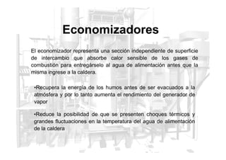 Economizadores
El economizador representa una sección independiente de superficie
de intercambio que absorbe calor sensible de los gases de
combustión para entregárselo al agua de alimentación antes que la
misma ingrese a la caldera.
•Recupera la energía de los humos antes de ser evacuados a la
atmósfera y por lo tanto aumenta el rendimiento del generador de
vapor
•Reduce la posibilidad de que se presenten choques térmicos y
grandes fluctuaciones en la temperatura del agua de alimentación
de la caldera
 