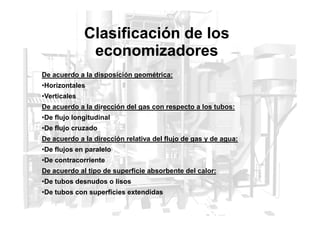 Clasificación de los
economizadores
De acuerdo a la disposición geométrica:
•Horizontales
•Verticales
De acuerdo a la dirección del gas con respecto a los tubos:
•De flujo longitudinal
•De flujo cruzado
De acuerdo a la dirección relativa del flujo de gas y de agua:
•De flujos en paralelo
•De contracorriente
De acuerdo al tipo de superficie absorbente del calor:
•De tubos desnudos o lisos
•De tubos con superficies extendidas
 