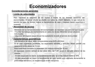 Economizadores
Consideraciones generales
Para mantener la velocidad de los humos a través de las distintas secciones del
economizador, el banco inferior se diseña con tubos de mayor diámetro, lo que reduce la
sección de paso de humos, mejora la transferencia de calor y requiere menor superficie e
inversión.
• Límite de velocidades
• Necesidad de acceso
Alrededor de los bancos tubulares del economizador, se necesitan una serie de huecos para:
• Facilitar los trabajos de mantenimiento en cada una de las diferentes ramas tubulares
individuales
• Características geométricas
individuales
• Disponer del espacio requerido por los sopladores durante el servicio de la unidad
Los diámetros de tubos están comprendidos entre 44,5 y 65,5mm
Si se usan superficies ampliadas, los espaciados laterales y verticales deben permitir una
separación entre aletas de 13 mm.
Para tubos lisos conviene un espaciado con holgura mínima de 19 mm.
El espaciado mínimo vertical de los tubos debe ser 1,25 veces el diámetro exterior de los
mismos.
-Si éste espaciado es menor, la transferencia de calor se puede reducir hasta un 30%.
-Si éste espaciado es mayor la transferencia de calor queda poco afectada, aumentando la
profundidad del banco y la resistencia en el lado de humos.
 