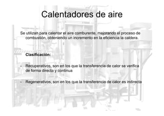 Calentadores de aire
Se utilizan para calentar el aire comburente, mejorando el proceso de
combustión, obteniendo un incremento en la eficiencia la caldera.
Clasificación:
- Recuperativos, son en los que la transferencia de calor se verifica
de forma directa y continua
- Regenerativos, son en los que la transferencia de calor es indirecta
 