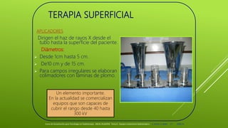 TERAPIA SUPERFICIAL
APLICADORES
Dirigen el haz de rayos X desde el
tubo hasta la superficie del paciente.
Diámetros:
 Desde 1cm hasta 5 cm.
 De10 cm y de 15 cm.
 Para campos irregulares se elaboran
colimadores con láminas de plomo.
Curso de Actualización para Tecnólogos en Radioterapia. ARCAL RLA6/058 Tema 6 : Equipos tratamiento Radioterápico E. Pastor, E. Balde 17 2008-10
Un elemento importante.
En la actualidad se comercializan
equipos que son capaces de
cubrir el rango desde 40 hasta
300 kV
 