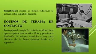 Superficiales: cuando las fuentes radiactivas se
colocan sobre la piel del paciente.
EQUIPOS DE TERAPIA DE
CONTACTO
Los equipos de terapia de contacto o endocavitaria
operan a potenciales de 40 a 50 kv y permiten la
irradiación de lesiones accesibles a muy corta
distancia de la fuente (mancha focal) a la
superficie.
 
