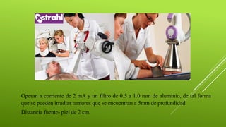 Operan a corriente de 2 mA y un filtro de 0.5 a 1.0 mm de aluminio, de tal forma
que se pueden irradiar tumores que se encuentran a 5mm de profundidad.
Distancia fuente- piel de 2 cm.
 