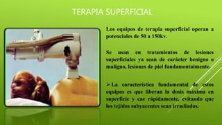 TERAPIA SUPERFICIAL
Los equipos de terapia superficial operan a
potenciales de 50 a 150kv.
Se usan en tratamientos de lesiones
superficiales ya sean de carácter benigno o
maligno, lesiones de piel fundamentalmente.
La característica fundamental de estos
equipos es que liberan la dosis máxima en
superficie y cae rápidamente, evitando que
los tejidos subyacentes sean irradiados.
 