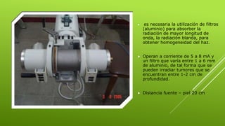  es necesaria la utilización de filtros
(aluminio) para absorber la
radiación de mayor longitud de
onda, la radiación blanda, para
obtener homogeneidad del haz.
 Operan a corriente de 5 a 8 mA y
un filtro que varía entre 1 a 6 mm
de aluminio, de tal forma que se
pueden irradiar tumores que se
encuentran entre 1-2 cm de
profundidad.
 Distancia fuente – piel 20 cm
 
