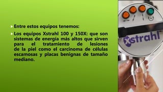 Entre estos equipos tenemos:
Los equipos Xstrahl 100 y 150X: que son
sistemas de energía más altos que sirven
para el tratamiento de lesiones
de la piel como el carcinoma de células
escamosas y placas benignas de tamaño
mediano.
 