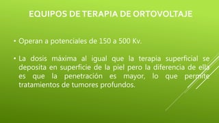 EQUIPOS DETERAPIA DE ORTOVOLTAJE
• Operan a potenciales de 150 a 500 Kv.
• La dosis máxima al igual que la terapia superficial se
deposita en superficie de la piel pero la diferencia de ella
es que la penetración es mayor, lo que permite
tratamientos de tumores profundos.
 