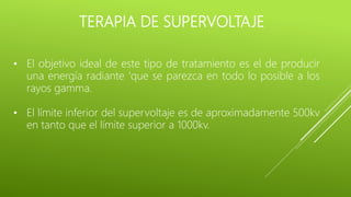 TERAPIA DE SUPERVOLTAJE
• El objetivo ideal de este tipo de tratamiento es el de producir
una energía radiante 'que se parezca en todo lo posible a los
rayos gamma.
• El límite inferior del supervoltaje es de aproximadamente 500kv
en tanto que el límite superior a 1000kv.
 