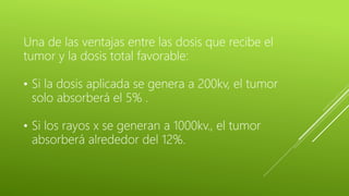 Una de las ventajas entre las dosis que recibe el
tumor y la dosis total favorable:
• Si la dosis aplicada se genera a 200kv, el tumor
solo absorberá el 5% .
• Si los rayos x se generan a 1000kv., el tumor
absorberá alrededor del 12%.
 