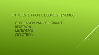 ENTRE ESTE TIPO DE EQUIPOS TENEMOS:
- GENERADOR VAN DER GRAAFF
- BETATRON
- MICROTRON
- CICLOTRON
 