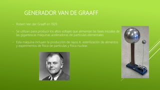 GENERADOR VAN DE GRAAFF
- Robert Van der Graaff en 1929
- Se utilizan para producir los altos voltajes que alimentan las fases iniciales de
las gigantescas máquinas aceleradoras de partículas elementales
- Esta máquina incluyen la producción de rayos X, esterilización de alimentos
y experimentos de física de partículas y física nuclear.
 