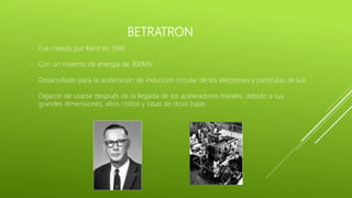 BETRATRON
- Fue creado por Kerst en 1940
- Con un máximo de energía de 300MV
- Desarrollado para la aceleración de inducción circular de los electrones y partículas de luz.
- Dejaron de usarse después de la llegada de los aceleradores lineales, debido a sus
grandes dimensiones, altos costos y tasas de dosis bajas
 