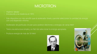 MICROTRON
- Vladimir Veksler
- Introducido a la medicina en 1972.
- Este dispositivo es más sencillo que el acelerador lineal y permite seleccionar la cantidad de energía
con una dispersión mínima.
- Acelerador de partículas circular para acelerar electrones a energías de varias MeV
- Tiene una estructura simple y es fácil de seleccionar la energía apropiada.
- Produce energía de más de 50 MeV
 