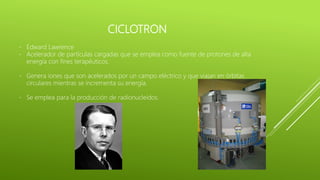 CICLOTRON
- Edward Lawrence
- Acelerador de partículas cargadas que se emplea como fuente de protones de alta
energía con fines terapéuticos.
- Genera iones que son acelerados por un campo eléctrico y que viajan en órbitas
circulares mientras se incrementa su energía.
- Se emplea para la producción de radionucleidos.
 