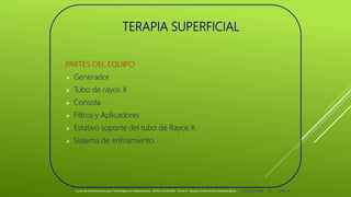 TERAPIA SUPERFICIAL
PARTES DEL EQUIPO
 Generador
 Tubo de rayos X
 Consola
 Filtros y Aplicadores
 Estativo soporte del tubo de Rayos X.
 Sistema de enfriamiento.
Curso de Actualización para Tecnólogos en Radioterapia. ARCAL RLA6/058 Tema 6 : Equipos tratamiento Radioterápico E. Pastor, E. Balde 11 2008-10
 