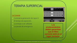 TERAPIA SUPERFICIAL
La Consola
 Controla la generación de rayos X.
 El tiempo de exposición.
 La energía a ser utilizada.
 La parada de emergencia.
Los
enclavamientos
deben garantizar
que el filtro
correcto está en el
lugar correcto.
Curso de Actualización para Tecnólogos en Radioterapia. ARCAL RLA6/058 Tema 6 : Equipos tratamiento Radioterápico E. Pastor, E. Balde 14 2008-10
 
