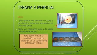 TERAPIA SUPERFICIAL
Filtros
 Son láminas de Aluminio o Cobre y
de distintos espesores agrupados en
una sola pieza.
 Estos son colocados justo a la salida
del haz de radiación.
Curso de Actualización para Tecnólogos en Radioterapia. ARCAL RLA6/058 Tema 6 : Equipos tratamiento Radioterápico E. Pastor, E. Balde 15 2008-10
Para poder realizar la
irradiación los equipos
disponen de un conjunto de
aplicadores y filtros.
 