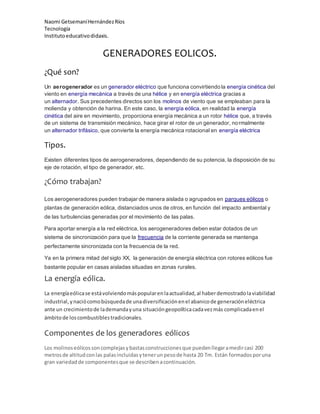 Naomi GetsemaníHernándezRíos
Tecnología
Institutoeducativodidaxis.
GENERADORES EOLICOS.
¿Qué son?
Un aerogenerador es un generador eléctrico que funciona convirtiendo la energía cinética del
viento en energía mecánica a través de una hélice y en energía eléctrica gracias a
un alternador. Sus precedentes directos son los molinos de viento que se empleaban para la
molienda y obtención de harina. En este caso, la energía eólica, en realidad la energía
cinética del aire en movimiento, proporciona energía mecánica a un rotor hélice que, a través
de un sistema de transmisión mecánico, hace girar el rotor de un generador, normalmente
un alternador trifásico, que convierte la energía mecánica rotacional en energía eléctrica
Tipos.
Existen diferentes tipos de aerogeneradores, dependiendo de su potencia, la disposición de su
eje de rotación, el tipo de generador, etc.
¿Cómo trabajan?
Los aerogeneradores pueden trabajar de manera aislada o agrupados en parques eólicos o
plantas de generación eólica, distanciados unos de otros, en función del impacto ambiental y
de las turbulencias generadas por el movimiento de las palas.
Para aportar energía a la red eléctrica, los aerogeneradores deben estar dotados de un
sistema de sincronización para que la frecuencia de la corriente generada se mantenga
perfectamente sincronizada con la frecuencia de la red.
Ya en la primera mitad del siglo XX, la generación de energía eléctrica con rotores eólicos fue
bastante popular en casas aisladas situadas en zonas rurales.
La energía eólica.
La energíaeólicase estávolviendomáspopularenlaactualidad,al haberdemostradolaviabilidad
industrial,ynaciócomobúsquedade unadiversificaciónenel abanicode generacióneléctrica
ante un crecimientode lademandayuna situacióngeopolíticacadavezmás complicadaenel
ámbitode loscombustiblestradicionales.
Componentes de los generadores eólicos
Los molinoseólicossoncomplejasybastasconstruccionesque puedenllegaramedircasi 200
metrosde altitudconlas palasincluidasytenerunpesode hasta 20 Tm. Están formadosporuna
gran variedadde componentesque se describenacontinuación.
 