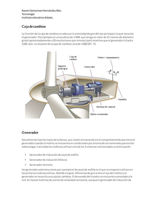 Naomi GetsemaníHernándezRíos
Tecnología
Institutoeducativodidaxis.
Cajadecambios
La funciónde lacaja de cambiosesadecuar la velocidadde girodel eje principal alaque necesita
el generador.Porejemploenunaturbinade 1 MW que tengaun rotor de 52 metrosde diámetro
girará aproximadamente a20 revolucionesporminuto(rpm) mientrasque el generadorloharáa
1500 rpm. La relaciónde lacaja de cambiosseráde 1500/20= 75.
Generador
Actualmente haytrestiposde turbinas,que varíanúnicamente enel comportamientoque tieneel
generadorcuandoel molinose encuentraencondicionesporencimade lasnominalesparaevitar
sobrecargas.Casi todaslas turbinasutilizanunode los3 sistemasmencionadosacontinuación:
 Generadorde inducciónde jaulade ardilla
 Generadorde inducciónbifásico
 Generadorsíncrono
Un generadorasíncronocomo por ejemploel de jaulade ardillaesel que se empezóautilizaren
lasprimerasturbinaseólicas.Debidoalagran diferenciade giroentre el eje del molinoyel
generadorse necesitaunacajade cambios.El devanadodel estatorse encuentraconectadoala
red.Se llamanturbinasde vientode velocidadconstante,aunqueel generadorde inducciónde
 