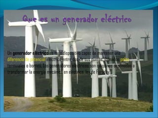 Un generador eléctrico es todo dispositivo capaz de mantener una
diferencia de potencial eléctrico entre dos de sus puntos, llamados polos,
terminales o bornes. Los generadores eléctricos son máquinas destinadas a
transformar la energía mecánica en eléctrica. ley de Faraday.
 
