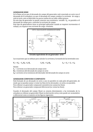 GENERADOR SERIE
Se le llama así ya que el devanado de campo del generador está conectado en serie con el
devanado de la armadura, ya que el devanado de campo conduce la corriente de carga y
está en serie, este es fabricado con pocas vueltas de un cable calibre grueso.
En este tipo de generador se puede conectar una resistencia variable 𝑅 𝑑 en paralelo a él
devanado de campo para controlar la corriente de campo.
Este tipo de generadores tiene su principal aplicación cuando se requiere incrementar el
voltaje y se requiere una corriente de carga constante.
Circuito equivalente de un generador serie
Las ecuaciones que se utilizan para calcular la corriente y la tensión de las terminales son:
𝑽 𝒕 = 𝑬 𝒂 − 𝑰 𝒂 𝑹 𝒂−𝑰 𝒔 𝑹 𝒔 𝑰 𝒔 𝑹 𝒔 = 𝑰 𝒅 𝑹 𝒅 𝑰 𝒂 = 𝑰 𝑳 = 𝑰 𝒔 + 𝑰 𝒅
Dónde:
𝑰 𝒔 = corriente en el devanado de campo serie
𝑹 𝒔= resistencia del devanado de campo en serie
𝑰 𝒅= corriente en la resistencia del desviador del devanado de campo en serie
GENERADOR COMPOUND O COMPUESTO
Está formado de un devanado en serie y uno en paralelo en cada polo del generador, de
modo que se puedan sumar o restar las fmm de los devanados en serie y en paralelo.
Para obtener un generador compound cumulativo (se suman las fmm).
Para obtener un generador compound diferencial (se restan las fmm).
Cuando el devanado del campo Shunt se conecta directamente a las terminales de la
armadura se obtiene un generador Shunt en derivación corta y este puede ser acumulativo
o diferencial como se muestra en las figuras siguientes:
 