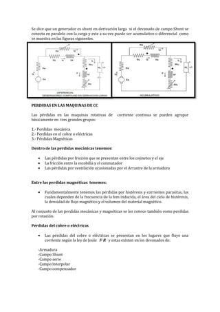 Se dice que un generador es shunt en derivación larga si el devanado de campo Shunt se
conecta en paralelo con la carga y este a su vez puede ser acumulativo o diferencial como
se muestra en las figuras siguientes.
PERDIDAS EN LAS MAQUINAS DE CC
Las pérdidas en las maquinas rotativas de corriente continua se pueden agrupar
básicamente en tres grandes grupos:
1.- Perdidas mecánica
2.- Perdidas en el cobre o eléctricas
3.- Pérdidas Magnéticas
Dentro de las perdidas mecánicas tenemos:
 Las pérdidas por fricción que se presentan entre los cojinetes y el eje
 La fricción entre la escobilla y el conmutador
 Las pérdidas por ventilación ocasionadas por el Arrastre de la armadura
Entre las perdidas magnéticas tenemos:
 Fundamentalmente tenemos las perdidas por histéresis y corrientes parasitas, las
cuales dependen de la frecuencia de la fem inducida, el área del ciclo de histéresis,
la densidad de flujo magnético y el volumen del material magnético.
Al conjunto de las perdidas mecánicas y magnéticas se les conoce también como perdidas
por rotación.
Perdidas del cobre o eléctricas
 Las pérdidas del cobre o eléctricas se presentan en los lugares que fluye una
corriente según la ley de Joule I2 R y estas existen en los devanados de:
-Armadura
-Campo Shunt
-Campo serie
-Campo interpolar
-Campo compensador
 