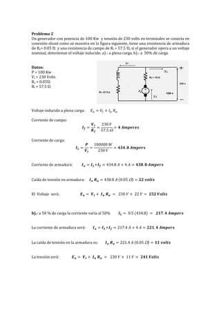 Problema 2
Un generador con potencia de 100 Kw y tensión de 230 volts en terminales se conecta en
conexión shunt como se muestra en la figura siguiente, tiene una resistencia de armadura
de Ra= 0.05 Ώ y una resistencia de campo de Rf = 57.5 Ώ, si el generador opera a un voltaje
nominal, determinar el voltaje inducido. a).- a plena carga. b).- a 50% de carga.
Datos:
P = 100 Kw
Vt = 230 Volts
Ra = 0.05Ώ
Rf = 57.5 Ώ
Voltaje inducido a plena carga: 𝐸 𝑎 = 𝑉𝑡 + 𝐼 𝑎 𝑅 𝑎
Corriente de campo:
𝑰 𝒇 =
𝑽 𝒕
𝑹 𝒇
=
230 𝑉
57.5 
= 𝟒 𝑨𝒎𝒑𝒆𝒓𝒆𝒔
Corriente de carga:
𝑰 𝑳 =
𝑷
𝑽 𝒕
=
100000 𝑊
230 𝑉
= 𝟒𝟑𝟒. 𝟖 𝑨𝒎𝒑𝒆𝒓𝒔
Corriente de armadura: 𝑰 𝒂 = 𝑰 𝑳+𝑰 𝒇 = 434.8 𝐴 + 4 𝐴 = 𝟒𝟑𝟖. 𝟖 𝑨𝒎𝒑𝒆𝒓𝒔
Caída de tensión en armadura: 𝑰 𝒂 𝑹 𝒂 = 438.8 𝐴 (0.05 ) = 𝟐𝟐 𝒗𝒐𝒍𝒕𝒔
El Voltaje será: 𝑬 𝒂 = 𝑽 𝒕 + 𝑰 𝒂 𝑹 𝒂 = 230 𝑉 + 22 𝑉 = 𝟐𝟓𝟐 𝑽𝒐𝒍𝒕𝒔
b).- a 50 % de carga la corriente varía al 50% 𝑰 𝑳 = 0.5 (434.8) = 𝟐𝟏𝟕. 𝟒 𝑨𝒎𝒑𝒆𝒓𝒔
La corriente de armadura será: 𝑰 𝒂 = 𝑰 𝑳+𝑰 𝒇 = 217.4 𝐴 + 4 𝐴 = 𝟐𝟐𝟏. 𝟒 𝑨𝒎𝒑𝒆𝒓𝒔
La caída de tensión en la armadura es: 𝑰 𝒂 𝑹 𝒂 = 221.4 𝐴 (0.05 ) = 𝟏𝟏 𝒗𝒐𝒍𝒕𝒔
La tensión será: 𝑬 𝒂 = 𝑽 𝒕 + 𝑰 𝒂 𝑹 𝒂 = 230 𝑉 + 11 𝑉 = 𝟐𝟒𝟏 𝑽𝒐𝒍𝒕𝒔
 