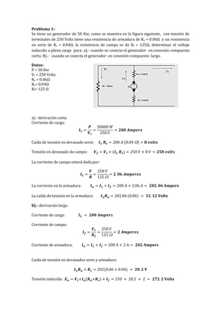 Problema 3.-
Se tiene un generador de 50 Kw, como se muestra en la figura siguiente, con tensión de
terminales de 250 Volts tiene una resistencia de armadura de Ra = 0.06Ω y un resistencia
en serie de Rs = 0.04Ω, la resistencia de campo es de Rf = 125Ω, determinar el voltaje
inducido a plena carga para: a).- cuando se conecta el generador en conexión compuesto
corto. B).- cuando se conecta el generador en conexión compuesto largo.
Datos:
P = 50 Kw
Vt = 250 Volts
Ra = 0.06Ω
Rs= 0.04Ω
Rf= 125 Ω
a).- derivación corta
Corriente de carga:
𝑰 𝑳 =
𝑷
𝑽 𝒕
=
50000 𝑊
250 𝑉
= 𝟐𝟎𝟎 𝑨𝒎𝒑𝒆𝒓𝒔
Caída de tensión en devanado serie: 𝑰 𝑳 𝑹 𝒔 = 200 𝐴 (0.04 ) = 𝟖 𝒗𝒐𝒍𝒕𝒔
Tensión en devanado de campo: 𝑽 𝒇 = 𝑽 𝒕 + (𝑰 𝑳 𝑹 𝒔) = 250 𝑉 + 8 𝑉 = 𝟐𝟓𝟖 𝒗𝒐𝒍𝒕𝒔
La corriente de campo estará dada por:
𝑰 𝑳 =
𝑽
𝑹
=
258 𝑉
125 
= 𝟐. 𝟎𝟔 𝑨𝒎𝒑𝒆𝒓𝒆𝒔
La corriente en la armadura: 𝑰 𝒂 = 𝑰 𝑳 + 𝑰 𝒇 = 200 A + 2.06 A = 𝟐𝟎𝟐. 𝟎𝟔 𝐀𝐦𝐩𝐞𝐫𝐬
La caída de tensión en la armadura: 𝑰 𝒂 𝑹 𝒂 = 202.06 (0.06) = 𝟏𝟐. 𝟏𝟐 𝐕𝐨𝐥𝐭𝐬
b).- derivación larga.
Corriente de carga: 𝑰 𝑳 = 𝟐𝟎𝟎 𝑨𝒎𝒑𝒆𝒓𝒔
Corriente de campo:
𝑰 𝒇 =
𝑽 𝒕
𝑹 𝒇
=
250 𝑉
125 
= 𝟐 𝑨𝒎𝒑𝒆𝒓𝒆𝒔
Corriente de armadura: 𝑰 𝒂 = 𝑰 𝑳 + 𝑰 𝒇 = 200 A + 2 A = 𝟐𝟎𝟐 𝐀𝐦𝐩𝐞𝐫𝐬
Caída de tensión en devanados serie y armadura:
𝑰 𝒂 𝑹 𝒂 + 𝑹 𝒔 = 202(0.06 + 0.04) = 𝟐𝟎. 𝟐 𝐕
Tensión inducida: 𝑬 𝒂 = 𝑽 𝒕+𝑰 𝒂(𝑹 𝒂+𝑹 𝒔) + 𝑰 𝒇 = 250 + 20.2 + 2 = 𝟐𝟕𝟐. 𝟐 𝐕𝐨𝐥𝐭𝐬
 