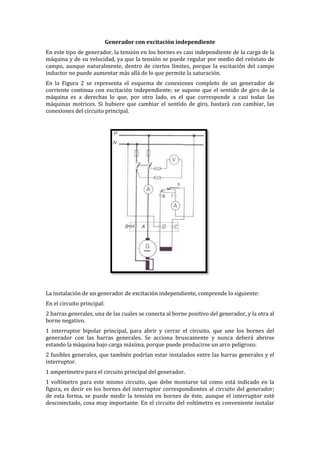 Generador con excitación independiente
En este tipo de generador, la tensión en los bornes es casi independiente de la carga de la
máquina y de su velocidad, ya que la tensión se puede regular por medio del reóstato de
campo, aunque naturalmente, dentro de ciertos límites, porque la excitación del campo
inductor no puede aumentar más allá de lo que permite la saturación.
En la Figura 2 se representa el esquema de conexiones completo de un generador de
corriente continua con excitación independiente; se supone que el sentido de giro de la
máquina es a derechas lo que, por otro lado, es el que corresponde a casi todas las
máquinas motrices. Si hubiere que cambiar el sentido de giro, bastará con cambiar, las
conexiones del circuito principal.
La instalación de un generador de excitación independiente, comprende lo siguiente:
En el circuito principal:
2 barras generales, una de las cuales se conecta al borne positivo del generador, y la otra al
borne negativo.
1 interruptor bipolar principal, para abrir y cerrar el circuito, que une los bornes del
generador con las barras generales. Se acciona bruscamente y nunca deberá abrirse
estando la máquina bajo carga máxima, porque puede producirse un arco peligroso.
2 fusibles generales, que también podrían estar instalados entre las barras generales y el
interruptor.
1 amperímetro para el circuito principal del generador.
1 voltímetro para este mismo circuito, que debe montarse tal como está indicado en la
figura, es decir en los bornes del interruptor correspondientes al circuito del generador;
de esta forma, se puede medir la tensión en bornes de éste, aunque el interruptor esté
desconectado, cosa muy importante. En el circuito del voltímetro es conveniente instalar
 