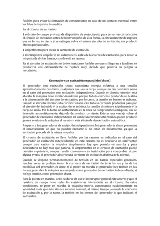 fusibles para evitar la formación de cortocircuitos en caso de un contacto eventual entre
los hilos del aparato de medida.
En el circuito de excitación:
1 reóstato de campo provisto de dispositivo de cortocircuito para cerrar en cortocircuito
el circuito de excitación antes de interrumpirlo; de esta forma, la extracorriente de ruptura
que se forma, se cierra y se extingue sobre el mismo circuito de excitación, sin producir
efectos perjudiciales.
1 amperímetro para medir la corriente de excitación.
2 interruptores unipolares no automáticos, antes de las barras de excitación, para aislar la
máquina de dichas barras, cuando está en reposo.
En el circuito de excitación no deben instalarse fusibles porque si llegaran a fundirse, se
produciría una extracorriente de ruptura muy elevada que pondría en peligro la
instalación.
Generador con excitación en paralelo (shunt)
El generador con excitación shunt suministra energía eléctrica a una tensión
aproximadamente constante, cualquiera que sea la carga, aunque no tan constante como
en el caso del generador con excitación independiente. Cuando el circuito exterior está
abierto, la máquina tiene excitación máxima porque toda la corriente producida se destina
a la alimentación del circuito de excitación; por lo tanto, la tensión en bornes es máxima.
Cuando el circuito exterior está cortocircuitado, casi toda la corriente producida pasa por
el circuito del inducido y la excitación es mínima, la tensión disminuye rápidamente y la
carga se anula. Por lo tanto, un cortocircuito en la línea no compromete la máquina, que se
desexcita automáticamente, dejando de producir corriente. Esto es una ventaja sobre el
generador de excitación independiente en donde un cortocircuito en línea puede producir
graves averías en la máquina al no existir éste efecto de desexcitación automática.
Respecto a los generadores de excitación independiente, los generadores shunt presentan
el inconveniente de que no pueden excitarse si no están en movimiento, ya que la
excitación procede de la misma máquina.
El circuito de excitación no lleva fusibles por las razones ya indicadas en el caso del
generador de excitación independiente; en este circuito no es necesario un interruptor
porque para excitar la máquina simplemente hay que ponerla en marcha y para
desexcitarla no hay más que pararla. El amperímetro en el circuito de excitación puede
también suprimirse, aunque resulta conveniente su instalación para comprobar si, por
alguna avería, el generador absorbe una corriente de excitación distinta de la normal.
Cuando se dispone permanentemente de tensión en las barras especiales generales,
muchas veces se prefiere tomar la corriente de excitación de éstas barras y no de las
escobillas del generador, es decir, si al poner en marcha el generador hay tensión en las
barras generales, la máquina se comporta como generador de excitación independiente; si
no hay tensión, como generador shunt.
Para la puesta en marcha, debe cuidarse de que el interruptor general esté abierto y que el
reóstato de campo tiene todas las resistencias intercaladas en el circuito. En estas
condiciones, se pone en marcha la máquina motriz, aumentando paulatinamente su
velocidad hasta que éste alcance su valor nominal, al mismo tiempo, aumenta la corriente
de excitación y, por lo tanto, la tensión en los bornes del generador lo que indicará el
voltímetro.
 
