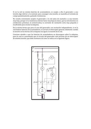 Si en la red no existen baterías de acumuladores, se acopla a ella el generador a una
tensión algo inferior a la nominal; para conseguir esta tensión, se maniobra el reóstato de
campo paulatinamente, quitando resistencias.
No resulta conveniente acoplar el generador a la red antes de excitarlo o a una tensión
muy baja, porque si la resistencia exterior fuese muy baja (es decir, que la red estuviese en
condiciones próximas al cortocircuito), la corriente de excitación sería muy pequeña e
insuficiente para excitar la máquina.
De la misma forma que para el caso del generador con excitación independiente, si en la
red hubiese baterías de acumuladores, se cerrará el interruptor general, solamente cuando
la tensión en los bornes de la máquina sea igual a la tensión de la red.
Conviene atender a que las baterías de acumuladores no descarguen sobre la máquina,
para lo cual es conveniente que el circuito del generador esté provisto de un interruptor
de mínima tensión, que debe montarse tal como se indica en la siguiente figura.
 