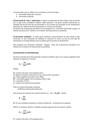Los devanados que se utilizan en la armadura son de dos tipos
 Devanado imbricado o de lazo
 Devanado ondulado.
El Devanado de lazo o imbricado se utiliza en máquinas de bajo voltaje y alta corriente
por lo que estas armaduras utilizan cables gruesos o de gran sección transversal, un
ejemplo del uso de este tipo de devanado es en el motor de arranque de los automóviles
(marcha), las bobinas de estos devanados se conectan en Paralelo.
El número de trayectorias paralelas en una maquina con devanado imbricado es igual al
número de polos (a=P donde a es el número de trayectorias en paralelo).
El devanado ondulado se utiliza para satisfacer requerimientos de alto voltaje y baja
corriente, en este devanado las bobinas se conectan en serie, un uso de este tipo de
devanados es el mega Ohmetro que se utiliza para la prueba de aislamiento.
Una maquina con devanado ondulado siempre tiene dos trayectorias paralelas (a=2
donde a es el numero de trayectorias en paralelo).
ECUACION DE LA FEM INDUCIDA
El valor promedio de la fem inducida cuando una bobina gira en un campo magnético está
dada por la siguiente ecuación:
𝑬 𝒂 =
𝑷𝒁
𝟐𝝅𝒂
(𝝋𝑾)
Dónde:
𝑷 = numero de polos de la máquina de cc
𝒁= Número total de conductores en las ranuras de la armadura
𝝋 = Flujo magnético por polo ( wb o Max)
𝑾 = velocidad angular de la armadura ( Rad / seg)
𝝅 = constante 3.1416
𝒂 = número de trayectorias paralelas
Nota: a = 2 para devanado ondulado
a= P para el devanado imbricado
Otra manera de expresar la ecuación anterior es: 𝑬 𝒂 = 𝑲 𝒂 𝝋𝑾 donde:
𝑲 =
𝑷𝒁
𝟐𝝅𝒂
K = Es una cantidad constante y recibe el nombre de constante de la maquina.
NOTA: La ecuación anterior también se puede expresar de otra manera, donde:
𝑬 𝒂 =
𝒁 𝑷
𝟔𝟎 𝒂
(𝝋𝑵)
𝑷 = numero de polos de la máquina de cc
 