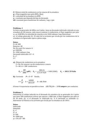 𝒁= Número total de conductores en las ranuras de la armadura
𝝋 = Flujo magnético por polo (WB o Max)
𝑵 = velocidad de la armadura en RPM
𝒂 = constante que depende del tipo de devanado
𝟔𝟎= constante para transformar de radianes / seg a rpm
Problema.-1
Se tiene un generador de 60Kw con 4 polos tiene un devanado imbricado colocado en una
armadura de 48 ranuras, cada ranura contiene 6 conductores, el flujo magnético por polo
es φ= 0.08 Wb y la velocidad de rotación es de 1040 radianes /seg. Determinar:
a).- el voltaje generado; b).- El valor de la corriente que circula por los conductores de la
armadura si el generador opera a plena carga.
Datos:
P= 60 KW
Ranuras= 48
No. De cond. Por ranura= 6
φ= 0.08 Wb
N= 1040 radianes /seg
Devanado imbricado a=P = 4
Ea =?
I=?
a).- Número de conductores en la armadura
Z = No. De ranuras x no de conductores x ranura
Z = 48 x 6 = 288 conductores
𝑬 𝒂 =
𝑷𝒁
𝟐𝝅𝒂
(𝝋𝑾); 𝑬 𝒂 =
288 (4)
2 (3.14 16)4
∗ 0.08 (1040); 𝑬 𝒂 = 𝟑𝟖𝟏𝟑. 𝟓𝟗 𝐕𝐨𝐥𝐭𝐬
b).- Corriente 𝑷 = 𝑰 ∗ 𝑽 Donde;
𝑰 =
𝑷
𝑽
; 𝑰 =
60000
3813.59
; 𝑰 = 𝟏𝟓. 𝟕𝟑 𝑨
Al tener 4 trayectorias en paralelo se tiene (𝟏𝟓. 𝟕𝟑)/𝟒 = 𝟑. 𝟗𝟑 𝐚𝐦𝐩𝐞𝐫𝐬 por conductor.
Problema.-2
Determinar el voltaje inducido en el devanado de armadura de un generador de 4 polos
que tiene 500 conductores activos que operan a 1800 rpm, el flujo magnético por polo es
de 30 mwb. A).- si el devanado es imbricado b).- si el devanado es ondulado c).-
determinar la Potencia si la corriente que circula por la armadura es de 100 A
Datos:
Imbricado
Ondulado
Ea =?
P = 4
Z= 500
N= 1800 rpm
φ = 30 x10-3 Wb
 
