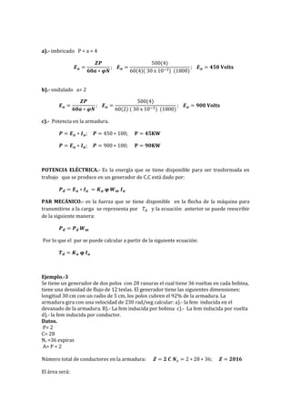 a).- imbricado P = a = 4
𝑬 𝒂 =
𝒁𝑷
𝟔𝟎𝒂 ∗ 𝝋𝑵
; 𝑬 𝒂 =
500(4)
60(4)( 30 x 10−3) (1800)
; 𝑬 𝒂 = 𝟒𝟓𝟎 𝐕𝐨𝐥𝐭𝐬
b).- ondulado a= 2
𝑬 𝒂 =
𝒁𝑷
𝟔𝟎𝒂 ∗ 𝝋𝑵
; 𝑬 𝒂 =
500(4)
60(2) ( 30 x 10−3) (1800)
; 𝑬 𝒂 = 𝟗𝟎𝟎 𝐕𝐨𝐥𝐭𝐬
c).- Potencia en la armadura.
𝑷 = 𝑬 𝒂 ∗ 𝑰 𝒂; 𝑷 = 450 ∗ 100; 𝐏 = 𝟒𝟓𝐊𝐖
𝑷 = 𝑬 𝒂 ∗ 𝑰 𝒂; 𝑷 = 900 ∗ 100; 𝐏 = 𝟗𝟎𝐊𝐖
POTENCIA ELÉCTRICA.- Es la energía que se tiene disponible para ser trasformada en
trabajo que se produce en un generador de C.C está dado por:
𝑷 𝒅 = 𝑬 𝒂 ∗ 𝑰 𝒂 = 𝑲 𝒂 𝛗 𝑾 𝒎 𝑰 𝒂
PAR MECÁNICO.- es la fuerza que se tiene disponible en la flecha de la máquina para
transmitirse a la carga se representa por 𝑇𝑑 y la ecuación anterior se puede reescribir
de la siguiente manera:
𝑷 𝒅 = 𝑷 𝒅 𝑾 𝒎
Por lo que el par se puede calcular a partir de la siguiente ecuación:
𝑻 𝒅 = 𝑲 𝒂 𝛗 𝑰 𝒂
Ejemplo.-3
Se tiene un generador de dos polos con 28 ranuras el cual tiene 36 vueltas en cada bobina,
tiene una densidad de flujo de 12 teslas. El generador tiene las siguientes dimensiones:
longitud 30 cm con un radio de 5 cm, los polos cubren el 92% de la armadura. La
armadura gira con una velocidad de 230 rad/seg calcular: a).- la fem inducida en el
devanado de la armadura. B).- La fem inducida por bobina c).- La fem inducida por vuelta
d).- la fem inducida por conductor.
Datos.
P= 2
C= 28
Nc =36 espiras
A= P = 2
Número total de conductores en la armadura: 𝒁 = 𝟐 𝑪 𝑵 𝒄 = 2 ∗ 28 ∗ 36; 𝒁 = 𝟐𝟎𝟏𝟔
El área será:
 