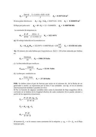 𝑨 𝒑 =
𝟐 𝝅 𝒓 𝑳
𝑷
=
2 ∗ 3.1416 ∗ 0.05 ∗ 0.30
2
; 𝑨 𝒑 = 𝟎. 𝟎𝟒𝟕𝟏𝟐𝟒 𝐦 𝟐
El área polar efectiva es: 𝑨 𝒆 = 𝑨 𝒑 ∗ %𝑨 𝒂 = 0.047124 ∗ 0.92; 𝑨 𝒆 = 𝟎. 𝟎𝟒𝟎𝟎𝟓𝟗 𝐦 𝟐
El flujo por polo será:  𝒑
= 𝑩 ∗ 𝑨 𝒆 = 12 ∗ 0.040059;  𝒑
= 𝟎. 𝟒𝟖𝟎𝟕𝟎𝟖 𝐖𝐛
La constante de máquinas es:
𝑲 𝒂 =
𝒁 ∗ 𝑷
𝟐 𝝅 𝒂
=
2016 ∗ 2
2 ∗ 3.1416 ∗ 2
; 𝑲 𝒂 = 𝟑𝟐𝟐. 𝟒𝟒𝟕𝟏
a).- El voltaje inducido en la armadura es:
𝑬 𝒂 = 𝑲 𝒂  𝒑
𝑾 𝒎 = 322.4471 ∗ 0.480708 wb ∗ 230
rad
seg
; 𝑬 𝒂 = 𝟑𝟓 𝟔𝟓𝟎. 𝟔𝟔 𝐯𝐨𝐥𝐭𝐬
b).- El número de cada bobina por trayectoria es: 36/2 = 18 la fem inducida por bobina
es:
𝑬 𝒃 =
35650.66
18
; 𝑬 𝒃 = 𝟏𝟗𝟖𝟎. 𝟓𝟗 𝐕𝐨𝐥𝐭𝐬
c).- La fem inducida por vuelta es:
𝑬 𝒗𝒖𝒆𝒍𝒕𝒂 =
1980.59
36
; 𝑬 𝒗𝒖𝒆𝒍𝒕𝒂 = 𝟓𝟓. 𝟎𝟏 𝐕𝐨𝐥𝐭𝐬
d).- La fem por conductor es:
𝑬 𝒄 =
55.01 Volts
2
; 𝑬 𝒄 = 𝟐𝟕. 𝟓𝟎 𝐕𝐨𝐥𝐭𝐬
PAR.- Se define como el par de fuerzas que actúa en el extremo de de la flecha de un
generador o motor, se representa por la letra T sus unidades son Kg –m en el sistema
internacional de medidas o pueden ser N-m.
El Par es función de algunas variables tales como la densidad de flujo magnético (B) la
corriente en la bobina (i) la longitud efectiva de cada conductor (l) se puede calcular a
partir de las siguientes ecuaciones:
𝑻 𝒅 =
𝑷 ∗ 𝒁 ∗ 𝑩 ∗ 𝑨 𝒑 ∗ 𝑰 𝒂
𝟐 ∗ 𝝅 ∗ 𝒂
𝑻 𝒅 = 𝑲 𝒂 ∗  𝒑
∗ 𝑰 𝒂
𝑲 𝒂 =
𝑷 ∗ 𝒁
𝟐 ∗ 𝝅 ∗ 𝒂
Al termino 𝐾𝑎 = se le conoce como constante de la máquina y 𝜑 𝑝 = 𝐵 ∗ 𝐴 𝑝 es el flujo
total por polo.
 
