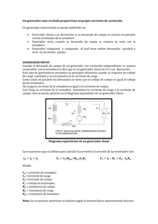 Un generador auto excitado proporciona su propia corriente de excitación.
Un generador autoexcitado se puede subdividir en:
 Generador shunt o en derivación, si su devanado de campo se conecta en paralelo
con las terminales de la armadura
 Generador serie, cuando su devanado de campo se conecta en serie con la
armadura
 Generador compound o compuesto el cual tiene ambos devanados paralelo y
serie en un mismo equipo.
GENERADOR SHUNT
Cuando el devanado de campo de un generador con excitación independiente se conecta
en paralelo con la armadura se dice que es un generador shunt de C.C o en derivación.
Este tipo de generadores encuentra su principal utilización cuando se requiere un voltaje
de carga constante y un incremento en la corriente de carga
Como están en paralelo los devanados se tiene que el voltaje de campo es igual al voltaje
de las terminales.
Sin carga la corriente de la armadura es igual a la corriente de campo.
Con Carga la corriente de la armadura suministra la corriente de carga y la corriente de
campo, esto se puede apreciar en el diagrama equivalente de un generador shunt.
Diagrama equivalente de un generador shunt
Las ecuaciones que se utilizan para calcular la corriente y la tensión de las terminales son:
𝑰 𝒂 = 𝑰 𝑳 + 𝑰 𝒇 𝑽 𝒕 = 𝑰 𝒇(𝑹 𝒇𝒘+𝑹 𝒇𝒙)𝑰 𝒇 𝑹 𝒇 𝑽 𝒕 = 𝑰 𝑳 ∗ 𝑹 𝑳 = 𝑬 𝒂−𝑰 𝒂 𝑹 𝒂
Dónde:
𝑰 𝒂 = corriente de armadura
𝑰 𝑳= Corriente de carga
𝑰 𝒇= Corriente de campo
𝑽 𝒕 = voltaje en terminales
𝑹 𝒇 = resistencia de campo
𝑹 𝑳 = resistencia de carga
𝑹 𝒂 = resistencia de armadura
Nota: las ecuaciones anteriores se utilizan según la nomenclatura anteriormente descrita.
 