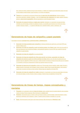test, ordenar las letras, tarjetas de bingo de dos tamaños, un tablero de imágenes para desarrollar juegos de mesa
con las palabras seleccionadas, sopas de letras o un trompo de imágenes.
18. Thatquiz es una aplicación que genera diversos tipos de ejercicios de matemáticas (números enteros,
fracciones, geometría, medidas, unidades…), así como ejercicios de vocabulario (en inglés, español, francés y
alemán) y ejercicios de geografía. (Recurso aportado por Javier Escajedo Arrese).
19. Generador de sopas de letras en inglés para imprimir (abcteach). Un generador de sopas de letras
infantiles que permite elegir el listado de palabras a buscar, una plantilla para el ejercicio (en forma de conejo,
camello, mariposa, dragón…) , el grado de dificultad, tipo y tamaño de letra, colores, orientación, etc.
Generadores de hojas de caligrafía y papel pautado
Ver también la sección Lectoescritura, grafomotricidad y alfabetización
1. Generador de hojas pautadas para caligrafía en diversos tamaños de cuadrícula y en formato PDF para
imprimir (Olesur.com).
2. Generador de hojas de caligrafía a partir de textos propios (blog Olesur.com). Sólo hay que escribir el
texto que deseamos que los alumnos trabajen y esta aplicación genera un archivo PDF que contiene la hoja de
caligrafía en papel pautado.
3. Generador de hojas de caligrafía muy personalizable.
4. Generador de hojas de caligrafía de cifras para escribir con letras y generador de hojas de
caligrafía de números a partir de cifras escritas en letras (Olesur.com). Se trata de aplicaciones que
generan hojas de caligrafía en PDF en las que se deben escribir el nombre (en letras) de las cifras que se muestran
o, al contrario, la cifra que corresponde al nombre que aparece escrito en la hoja.
5. Generador de ejercicios de caligrafía (mclibre.org). Permite elegir idioma (español, catalâ, inglés, francés o
gallego) escribir el enunciado, pie de página y texto a practicar, elegir el tipo de pauta (Montessori, línea simple o
cuadrícula), el número de líneas y el tipo de letra. Genera hojas de caligrafía en formato PDF.
6. Generador de hojas de caligrafía en inglés (abcteach). Un generador con el que se puede elegir el formato
de la hoja de trabajo y la letra, fonema o léxico a trabajar. Genera hojas de caligrafía en formato PDF.
Generadores de líneas de tiempo, mapas conceptuales y
mentales
1. Preceden es un generador online de líneas de tiempo sobre cualquier tema de nuestra elección que se pueden
insertar en blogs. Precisa registrase. Más información en dotpot.com.
2. Xtimeline. Herramienta para la creación online de líneas de tiempo, permite trabajar colaborativamente e incluir
elementos multimedia como imágenes y vídeos. También permite insertar el resultado en una web.
3. Dipity. Otra herramienta online para crear líneas de tiempo. Más información en Wwwhat’s new
6
 