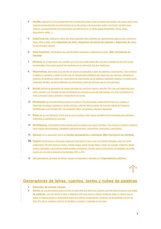 4. AllofMe. Aplicación en línea especialmente pensada para crear líneas de tiempo personales. Se puede utilizar para
organizar temporalmente acontecimientos de la vida propia o de personajes reales o de ficción, también para
registrar cronológicamente los movimientos que realizamos en el medio digital (fotografías, vídeos, blogs,
documentos, webs…).
5. ClassTools.net. Aplicación online que ofrece plantillas flash editables de organizadores gráficos para insertar en
blogs, wikis o webs, como diagramas de Venn, diagramas de espina de pescado o diagramas de ciclo.
No es necesario registro.
6. Draw Anywhere. Herramienta que permite editar esquemas y diagramas en línea . Más información en
Genbeta.
7. Mindomo es un generador muy versátil con el que es posible desarrollar una gran variedad de tipos de mapas
conceptuales. Para poder guardar los resultados en el ordenador hay que registrarse.
8. Wikimindmap. Generador muy sencillo de mapas conceptuales a partir de palabras o expresiones. Tras introducir
la palabra o expresión y elegir el motor que se utilizará para establecer las relaciones (por ejemplo, wikipedia en
español), se genera un mapa con varios términos relacionados con la palabra o expresión elegidos. Al pulsar sobre
cualquiera de ellos, se abrirá wikipedia con información sobre los términos que se han generado.
9. Mind42 permite la generación de mapas mentales de una forma rápida y sencilla. Sólo hay que registrarse para
poder utilizarlo. Las ventajas de esta herramienta son muchas ya que permite trabajar con otros compañeros en
línea e introducir textos, enlaces e imágenes en los nodos.
10. Mindmeister es una herramienta similar a la anterior. Permite trabajar colaborativamente en la creación y
desarrollo de mapas mentales en tiempo real pero además tiene la opción de importar mapas de Freemind,
MindManager o en formato PDF. La modalidad “Basic” es gratuita y requiere registrarse.
11. Bubbl.us es una aplicación online con la que se pueden crear mapas mentales de forma gratuita para después
imprimirlos o insertarlos en una web.
12. WiseMapping. Herramienta online gratuita para la creación de mapas mentales. Tras realizar el registro, podemos
crear mapas personalizados, trabajarlos colaborativamente, compartirlos, imprimirlos y exportarlos.
13. Genoom es un generador online de árboles genealógicos o familiares. Más información en Genbeta.
14. Popplet herramienta en línea para organizar información e ideas, bien de manera individual o bien de forma
colaborativa. Permite introducir textos, insertar mapas desde Google Maps, vídeos de Youtube, imágenes desde
nuestro ordenador o de nuestras redes sociales y establecer vínculos entre la información. El resultado se puede
insertar en una web o exportar a los formatos PDF y JPG
15. Más generadores de líneas de tiempo, mapas conceptuales y mentales en: Organizadores gráficos.
Generadores de letras, cuentos, textos y nubes de palabras
1. Generador de poemas visuales
2. Wordle es una herramienta que convierte un texto libre o el texto que contiene una web determinada en una nube
de palabras. Una vez escrito el texto o elegida la URL que vamos a utilizar, podemos elegir un diseño que se
ajuste a nuestros gustos o necesidades según los colores, la disposición y dirección de las palabras y el tipo de
letra. Por último, podemos imprimir el resultado o copiarlo e insertarlo en una web.
7
 