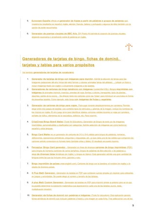 5. Eurocosm España ofrece un generador de frases a partir de palabras o grupos de palabras que
muestra los resultados en español, inglés, alemán, francés, italiano y portugués y algunos de ellos también con la
opción de poder escucharlos.
6. Generador de poemas visuales de BBC Arts. DiY Poetry Kit permite la creación de poemas visuales
eligiendo escenarios y arrastrando sobre él palabras en inglés.
Generadores de tarjetas de bingo, fichas de dominó,
tarjetas y tablas para varios propósitos
Ver también generadores de tarjetas de vocabulario
1. Generador de tarjetas de bingo con imágenes para imprimir . Admite la elección de temas para las
imágenes (estaciones del año/ horas del reloj/ formas y colores/ animales/ letras del alfabeto….) añadir un título e
incluir imágenes+texto (en inglés) o únicamente imágenes a las tarjetas.
2. Generadores de cartones de bingo temáticos con imágenes (Lanternfish ESL). Bingos imprimibles con
imágenes de animales marinos, insectos, prendas de ropa, formas y colores, transportes, tipos de plantas,
deportes, partes de la cocina… Se ofrecen tanto los cartones como las “bolas” para introducir en una bolsa en forma
de pequeñas tarjetas. Como ejemplo, este bingo con imágenes de frutas y vegetales.
3. Generador de cartones de bingo para viajes. Para jugar durante desplazamientos por carretera. Permite
elegir entre dos juegos de tarjetas: uno contiene tipos de vehículos y, además de la imagen, incluye los nombres de
los mismos en inglés. El otro juego sirve para identificar objetos comunes visibles durante un viaje por carretera:
señales de tráfico, elementos de la naturaleza, edificios, etc. Para imprimir.
4. CrissCross Bingo Board Maker (Tools for Educators). Generador de bingos de texto y/o de imágenes
imprimibles, personalizables y clasificados por categorías. Admite selección de imágenes así como textos en
español y otras lenguas.
5. Bingo Card Maker es un generador de cartones de 3×3 o 5×5 celdas para bingos de palabras, números,
definiciones, operaciones aritméticas, preguntas y respuestas, etc. ya que cada una de las celdas que componen los
cartones admite contenidos en formato texto (también eñes y tildes). El resultado se puede imprimir.
6. Perceptus’ Bingo Card generator . Generador en línea de diversos cartones de bingo imprimibles (PDF)
para bingos de números (cartones de varios tamaños), bingos de palabras de libre elección o de palabras a
elegir de diversas listas temáticas (en inglés,) y bingos en blanco. Este generador admite una gran cantidad de
lenguas entre las que se incluyen chino, japonés y ruso.
7. Bingo imprimible de países (mes-english.com). Cartones de bingo con la bandera, el nombre (en inglés) y la
silueta de diversos países.
8. A Plus Math Generator. Generador de tarjetas en PDF que contienen sumas simples sin resolver para utilizarlas
en juegos y actividades. Se puede elegir el número y tamaño de las tarjetas.
9. A plus Math Custom Generator. Generador de tarjetas en PDF para imprimir similar al anterior pero en el que
es posible determinar la operación matemática que aparecerá en cada una de las tarjetas (suma, resta,
multiplicación división).
10. Generador de fichas de dominó con palabras e imágenes (Tools for educators). Esta aplicación genera
fichas temáticas de dominó que incluyen palabras o frases y una imagen en cada ficha. Tras seleccionar uno de los
9
 