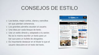 CONSEJOS DE ESTILO
Los textos, mejor cortos, claros y sencillos
sin que pierdan coherencia.
Los grandes párrafos asustan al usuario.
Una idea por cada bloque de texto.
Use un estilo directo y adaptado a tu sector.
No es lo mismo escribir un texto para un
bar que para un bufete de abogados.
Es importante destacar en el titular lo que el
usuario descubre en el resto del texto.
 