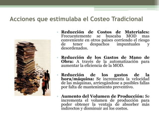 Acciones que estimulaba el Costeo Tradicional
               • Reducción de Costos de Materiales:
                 Frecuentemente se buscaba MOD mas
                 conveniente en otros países corriendo el riesgo
                 de    tener    despachos     impuntuales      y
                 desordenados.

               • Reducción de los Gastos de Mano de
                 Obra: A través de la automatización para
                 aumentar la eficiencia de la MOD.

               • Reducción de los gastos                de la
                 hora/máquina: Se incrementa la velocidad
                 de las máquinas, arriesgándose a posibles fallas
                 por falta de mantenimiento preventivo.

               • Aumento del Volumen de Producción: Se
                 incrementa el volumen de producción para
                 poder obtener la ventaja de absorber más
                 indirectos y disminuir así los costos.
 