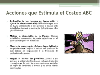 Acciones que Estimula el Costeo ABC
•   Reducción de los tiempos de Preparación y
    Ajuste de Maquinas (PAM): Mide el costo por hora
    de PAM, estimulando a los gerentes a revisar esta
    actividad en busca de la superación de los tiempos y los
    procedimientos.

•   Mejora la disposición de la Planta: Elimina
    actividades innecesarias, logrando reducciones en el
    costo de manejo de los materiales.

•   Maneja de manera más eficiente las actividades
    de producción: Mejora la calidad del producto, lo
    cual reduce las inspecciones y la frecuencia de
    productos defectuosos.

•   Mejora el diseño del producto: Alienta a los
    gerentes a utilizar diseños simples en lugar de diseños
    complejos por lo tanto los componentes son estándar
    en lugar de fabricados a medida y se evitan tareas
    innecesarias.
 