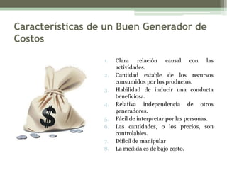 Características de un Buen Generador de
Costos

                  1.   Clara relación causal con las
                       actividades.
                  2.   Cantidad estable de los recursos
                       consumidos por los productos.
                  3.   Habilidad de inducir una conducta
                       beneficiosa.
                  4.   Relativa independencia de otros
                       generadores.
                  5.   Fácil de interpretar por las personas.
                  6.   Las cantidades, o los precios, son
                       controlables.
                  7.   Difícil de manipular
                  8.   La medida es de bajo costo.
 