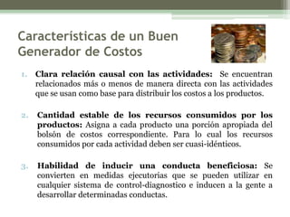 Características de un Buen
Generador de Costos
1. Clara relación causal con las actividades: Se encuentran
   relacionados más o menos de manera directa con las actividades
   que se usan como base para distribuir los costos a los productos.

2.   Cantidad estable de los recursos consumidos por los
     productos: Asigna a cada producto una porción apropiada del
     bolsón de costos correspondiente. Para lo cual los recursos
     consumidos por cada actividad deben ser cuasi-idénticos.

3.   Habilidad de inducir una conducta beneficiosa: Se
     convierten en medidas ejecutorias que se pueden utilizar en
     cualquier sistema de control-diagnostico e inducen a la gente a
     desarrollar determinadas conductas.
 