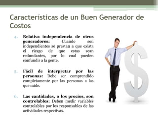 Características de un Buen Generador de
Costos
 4.   Relativa independencia de otros
      generadores:          Cuando      son
      independientes se prestan a que exista
      el   riesgo    de    que  estas  sean
      redundantes, por lo cual pueden
      confundir a la gente.

 5.   Fácil de interpretar por las
      personas: Debe ser comprendido
      completamente por las personas a las
      que mide.

 6.   Las cantidades, o los precios, son
      controlables: Deben medir variables
      controlables por los responsables de las
      actividades respectivas.
 