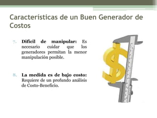 Características de un Buen Generador de
Costos

7.   Difícil de manipular: Es
     necesario   cuidar    que los
     generadores permitan la menor
     manipulación posible.



8.   La medida es de bajo costo:
     Requiere de un profundo análisis
     de Costo-Beneficio.
 