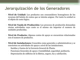 Jerarquización de los Generadores
• Nivel de Unidad: Los productos son consumidores homogéneos de los
  recursos del bolsón de costos que se intenta asignar. Por tanto la unidad es
  el objeto de costo lógico.

• Nivel de Tanda de Producción: Los procesos de producción demandan
  ciertas actividades cuyo costo es el mismo sin importar el numero de
  unidades producidas.

• Nivel de Producto: Algunos costos de apoyo se encuentran relacionados
  con el numero de productos.

• Nivel de Instalaciones: Conocidos como generales o administrativos y se
  convierten en actividades de apoyo a nivel de las instalaciones.
  ▫ Sueldos y Gastos de la Gerencia General de Planta.
  ▫ Funciones Generales de apoyo: Contabilidad, seguridad, jardinería.
  ▫ Depreciación de edificios de la fábrica, seguro, luz y calefacción.
 