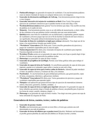 2. FlashcardExchangees un generador de tarjetas de vocabulario. Con esta herramienta podemos
crear un número ilimitado de tarjetas en cualquier idioma (con o sin imágenes).
3. Generador de diccionarios multilingües de UniLang . Esta herramienta permite elegir de dos
a cinco lenguas .
4. Generador interactivo de tarjetas de vocabulario en flash (Class Tools). Para generar
ejercicios de vocabulario interactivos que se pueden insertar en una web, blog o wiki.
5. WordsmythGlossarymakerpermite generar “con los términos que elijas. Tras escribir una lista
de palabras en el cuadro de texto.
6. Memorize . Esta herramienta permite crear en un wiki tablas de memorización, es decir, tablas
de dos columnas en las que podemos incluir contenidos para que sean memorizados.
7. Quizletpermite crear listas de vocabulario con sus definiciones y organizarlas, generar tarjetas
de vocabulario y diversos juegos tipo test con el fin de facilitar la retención del nuevo léxico y
sus significados. Para poder utilizar la herramienta hay que inscribirse.
8. Generador de listas de vocabulario en inglés para ordenar (abcteach). Tras elegir uno de los
temas y las características formales que tendrá la lista .
9. “Worksheets” Generadores (ESL-Kids.com). Varios sencillos generadores de ejercicios y
juegos de vocabulario imprimibles para la clase de inglés.
10. Flashcardsgenerator(ESL-Kids.com). Generador de tarjetas de vocabulario para imprimir.
Funciona eligiendo un tema de la lista.
11. Worksheet Works cuenta con un generador de sopas de letras con el que se puede elegir el tipo
de letra y la forma en que aparecerán las palabras ocultas.
12. Photosoupes un generador de sopas de letras visuales.
13. Generador de jeroglíficos de GenMàgic. Permite crear fichas gráficas útiles para trabajar el
vocabulario.
14. Generador de sopas de letras de Teacherly. Un sencillísimo generador de sopas de letras para
imprimir, guardar en el ordenador, jugar online o insertar en una web o blog.
15. Generador de sopas de letras para resolver online de Deckerix. Además de poder introducir
el título, las palabras a buscar y el número de filas y de columnas.
16. Puzzlemaker . Es una herramienta de gran utilidad para profesores, que genera puzzles, sopas
de letras, crucigramas, laberintos y aplicaciones similares.
17. “Worksheets” Generadores(ESL-Kids.com). Varios generadores de ejercicios y juegos de
vocabulario imprimibles para aprender inglés.
18. Thatquizes una aplicación que genera diversos tipos de ejercicios de matemáticas (números
enteros, fracciones, geometría, medidas, unidades…).
19. Generador de sopas de letras en inglés para imprimir (abcteach). Un generador de sopas de
letras infantiles que permite elegir el listado de palabras a buscar, una plantilla para el ejercicio
(en forma de conejo, camello, mariposa, dragón…)
20. Photosoup es un generador de sopas de letras visuales. Tras elegir una tema, genera una sopa de
letras utilizando las etiquetas de Flickr.
Generadores de letras, cuentos, textos y nubes de palabras
1. Generador de poemas visuales
2. Wordlees una herramienta que convierte un texto libre o el texto que contiene una web
determinada en una nube de palabras.
3. Generador de letras del alfabeto que se pueden tocar(Educalia). Mediante esta herramienta
es posible generar plantillas de cada letra del alfabeto en 3D para recortar y montar.
 