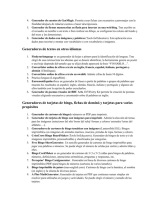 4. Generador de cuentos de GenMàgic. Permite crear fichas con escenarios y personajes con la
finalidad después de redactar cuentos o hacer descripciones.
5. Generador de firmas manuscritas en flash para insertar en una web/blog. Tras escribir en
el recuadro un nombre o un texto o bien realizar un dibujo, se configuran los colores del tondo y
del trazo y las dimensiones.
6. Generador de dados con imágenes y palabras (Tools forEducators). Esta aplicación crea
dados para recortar y montar con vocabulario o con vocabulario e imágenes.
Generadores de textos en otros idiomas
1. Findyourlanguage es un generador de hojas o pósters para la identificación de lenguas. Tras
elegir de una extensa lista los idiomas que se deseen identificar, la herramienta genera un poster
o una hoja (depende del tamaño que se elija) donde aparecerá la frase “YO HABLO…”.
2. Convertidor online de cifras a texto en inglés, francés, español, italiano, portugués y
alemán (Ultralingua).
3. Convertidor online de cifras a texto en swahili. Admite cifras de hasta 10 dígitos.
4. Practica lenguas (LinguaMón) .
5. EurocosmEspañaofrece un generador de frases a partir de palabras o grupos de palabras que
muestra los resultados en español, inglés, alemán, francés, italiano y portugués y algunos de
ellos también con la opción de poder escucharlos.
6. Generador de poemas visuales de BBC Arts. DiYPoetry Kit permite la creación de poemas
visuales eligiendo escenarios y arrastrando sobre él palabras en inglés.
Generadores de tarjetas de bingo, fichas de dominó y tarjetas para varios
propósitos
1. Generador de cartones de bingode números en PDF para imprimir.
2. Generador de tarjetas de bingo con imágenes para imprimir. Admite la elección de temas
para las imágenes (estaciones del año/ horas del reloj/ formas y colores/ animales/ letras del
alfabeto….).
3. Generadores de cartones de bingo temáticos con imágenes (Lanternfish ESL). Bingos
imprimibles con imágenes de animales marinos, insectos, prendas de ropa, formas y colores.
4. CrissCross Bingo BoardMaker (Tools forEducators). Generador de bingos de texto y/o de
imágenes imprimibles, personalizables y clasificados por categorías.
5. Free Bingo SheetGenerator. Un sencillo generador de cartones de bingo imprimibles pata
jugar con palabras o números. Se puede elegir el número de celdas por cartón y admite tildes y
eñes.
6. Bingo CardMaker es un generador de cartones de 3×3 o 5×5 celdas para bingos de palabras,
números, definiciones, operaciones aritméticas, preguntas y respuestas, etc.
7. Perceptus’ Bingo Cardgenerator . Generador en línea de diversos cartones de bingo
imprimibles (PDF) para bingos de números (cartones de varios tamaños).
8. Bingo imprimible de países (mes-english.com). Cartones de bingo con la bandera, el nombre
(en inglés) y la silueta de diversos países.
9. A Plus MathGenerator. Generador de tarjetas en PDF que contienen sumas simples sin
resolver para utilizarlas en juegos y actividades. Se puede elegir el número y tamaño de las
tarjetas.
 