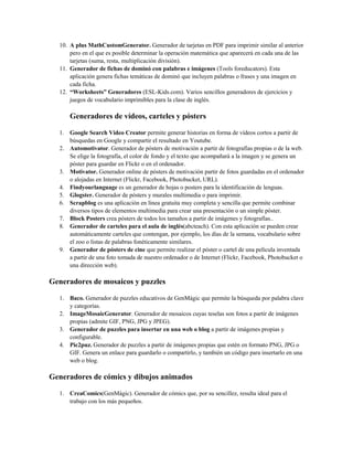 10. A plus MathCustomGenerator. Generador de tarjetas en PDF para imprimir similar al anterior
pero en el que es posible determinar la operación matemática que aparecerá en cada una de las
tarjetas (suma, resta, multiplicación división).
11. Generador de fichas de dominó con palabras e imágenes (Tools foreducators). Esta
aplicación genera fichas temáticas de dominó que incluyen palabras o frases y una imagen en
cada ficha.
12. “Worksheets” Generadores (ESL-Kids.com). Varios sencillos generadores de ejercicios y
juegos de vocabulario imprimibles para la clase de inglés.
Generadores de vídeos, carteles y pósters
1. Google Search Video Creator permite generar historias en forma de vídeos cortos a partir de
búsquedas en Google y compartir el resultado en Youtube.
2. Automotivator. Generador de pósters de motivación a partir de fotografías propias o de la web.
Se elige la fotografía, el color de fondo y el texto que acompañará a la imagen y se genera un
póster para guardar en Flickr o en el ordenador.
3. Motivator. Generador online de pósters de motivación partir de fotos guardadas en el ordenador
o alojadas en Internet (Flickr, Facebook, Photobucket, URL).
4. Findyourlanguage es un generador de hojas o posters para la identificación de lenguas.
5. Glogster. Generador de pósters y murales multimedia o para imprimir.
6. Scrapblog es una aplicación en línea gratuita muy completa y sencilla que permite combinar
diversos tipos de elementos multimedia para crear una presentación o un simple póster.
7. Block Posters crea pósters de todos los tamaños a partir de imágenes y fotografías..
8. Generador de carteles para el aula de inglés(abcteach). Con esta aplicación se pueden crear
automáticamente carteles que contengan, por ejemplo, los días de la semana, vocabulario sobre
el zoo o listas de palabras fonéticamente similares.
9. Generador de pósters de cine que permite realizar el póster o cartel de una película inventada
a partir de una foto tomada de nuestro ordenador o de Internet (Flickr, Facebook, Photobucket o
una dirección web).
Generadores de mosaicos y puzzles
1. Baco. Generador de puzzles educativos de GenMàgic que permite la búsqueda por palabra clave
y categorías.
2. ImageMosaicGenerator. Generador de mosaicos cuyas teselas son fotos a partir de imágenes
propias (admite GIF, PNG, JPG y JPEG).
3. Generador de puzzles para insertar en una web o blog a partir de imágenes propias y
configurable.
4. Pic2puz. Generador de puzzles a partir de imágenes propias que estén en formato PNG, JPG o
GIF. Genera un enlace para guardarlo o compartirlo, y también un código para insertarlo en una
web o blog.
Generadores de cómics y dibujos animados
1. CreaComics(GenMàgic). Generador de cómics que, por su sencillez, resulta ideal para el
trabajo con los más pequeños.
 